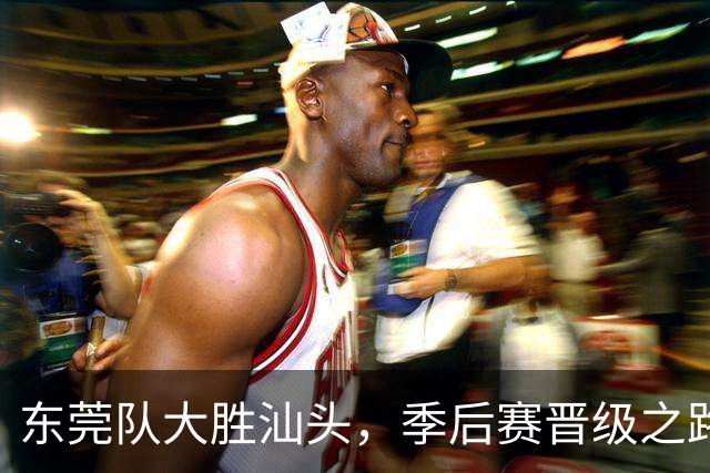 东莞队大胜汕头，季后赛晋级之路充满期待！