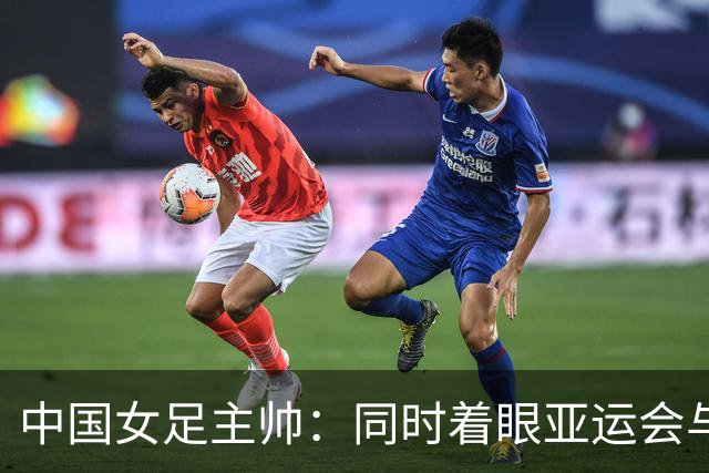 中国女足主帅：同时着眼亚运会与世界杯备赛