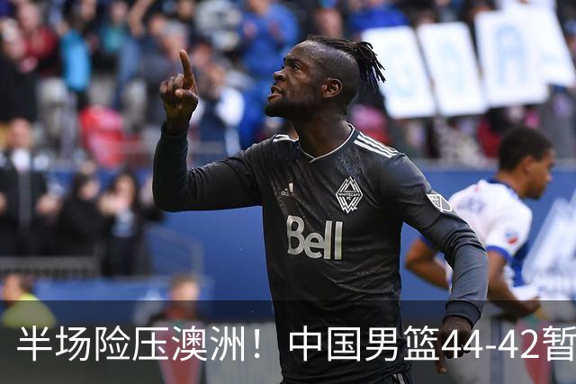 半场险压澳洲！中国男篮44-42暂时领先，王俊杰7分4板2助撑起锋线