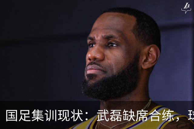 国足集训现状：武磊缺席合练，球员疲劳引关注！