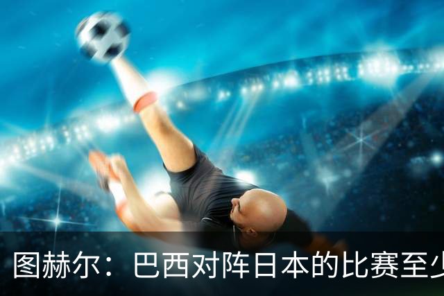 图赫尔：巴西对阵日本的比赛至少是四分之一决赛级别的