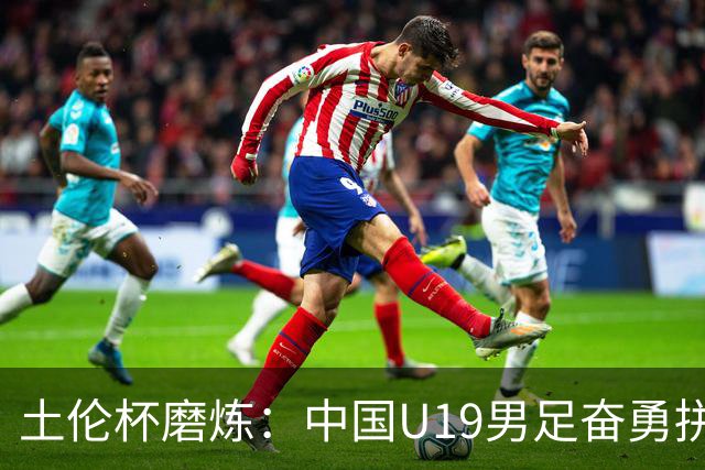 土伦杯磨炼：中国U19男足奋勇拼搏 技术与斗志同显风采