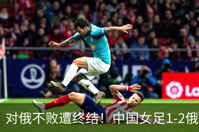 对俄不败遭终结！中国女足1-2俄罗斯女足 王霜世界波难救主