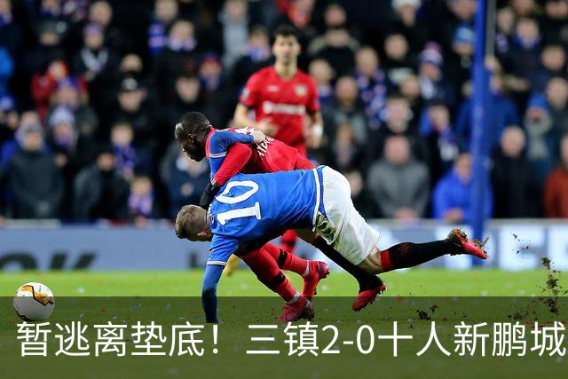 暂逃离垫底！三镇2-0十人新鹏城 加布里埃尔13分钟直红熊继政破门