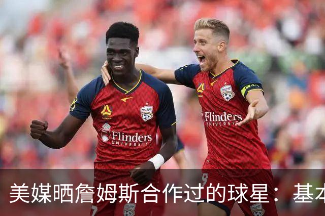 美媒晒詹姆斯合作过的球星：基本就是一份行走的名人堂名单
