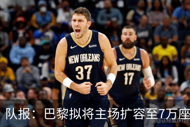 队报：巴黎拟将主场扩容至7万座，打造媲美欧洲豪门的现代化球场