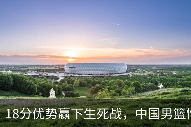 18分优势赢下生死战，中国男篮惊险晋级世预赛第二阶段